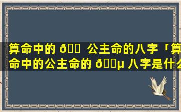 算命中的 🐠 公主命的八字「算命中的公主命的 🌵 八字是什么」